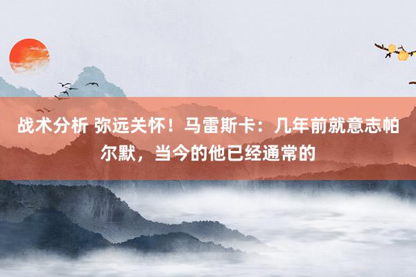 战术分析 弥远关怀！马雷斯卡：几年前就意志帕尔默，当今的他已经通常的