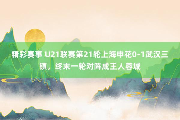 精彩赛事 U21联赛第21轮上海申花0-1武汉三镇，终末一轮对阵成王人蓉城