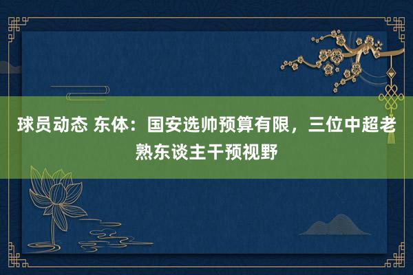 球员动态 东体：国安选帅预算有限，三位中超老熟东谈主干预视野