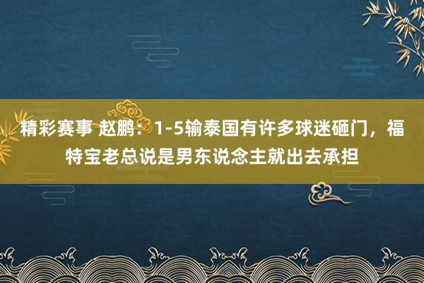 精彩赛事 赵鹏：1-5输泰国有许多球迷砸门，福特宝老总说是男东说念主就出去承担