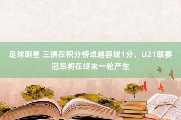 足球明星 三镇在积分榜卓越蓉城1分，U21联赛冠军将在终末一轮产生