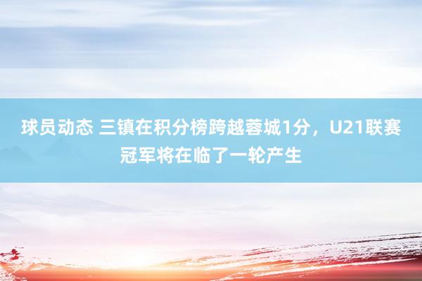 球员动态 三镇在积分榜跨越蓉城1分，U21联赛冠军将在临了一轮产生