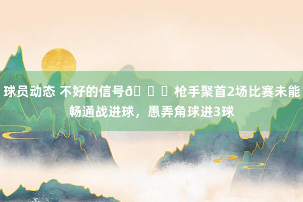 球员动态 不好的信号😕枪手聚首2场比赛未能畅通战进球，愚弄角球进3球