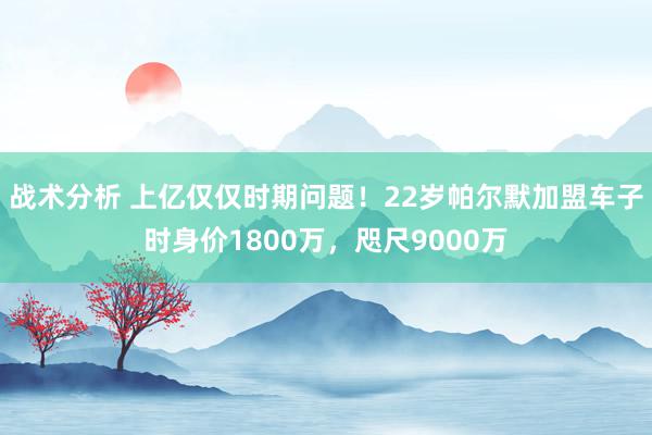 战术分析 上亿仅仅时期问题！22岁帕尔默加盟车子时身价1800万，咫尺9000万