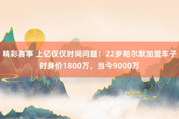 精彩赛事 上亿仅仅时间问题！22岁帕尔默加盟车子时身价1800万，当今9000万