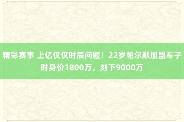 精彩赛事 上亿仅仅时辰问题！22岁帕尔默加盟车子时身价1800万，刻下9000万