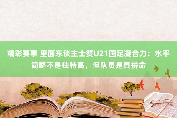 精彩赛事 里面东谈主士赞U21国足凝合力：水平简略不是独特高，但队员是真拚命