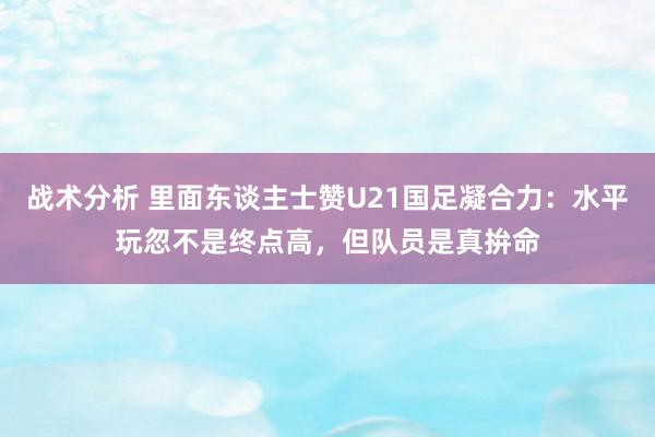 战术分析 里面东谈主士赞U21国足凝合力：水平玩忽不是终点高，但队员是真拚命