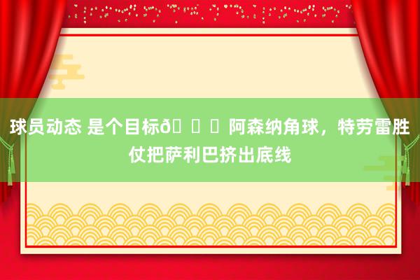 球员动态 是个目标😂阿森纳角球，特劳雷胜仗把萨利巴挤出底线