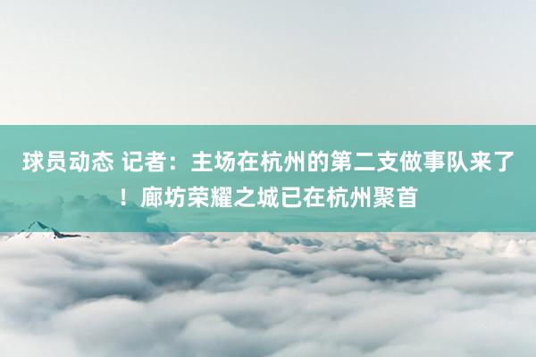 球员动态 记者：主场在杭州的第二支做事队来了！廊坊荣耀之城已在杭州聚首