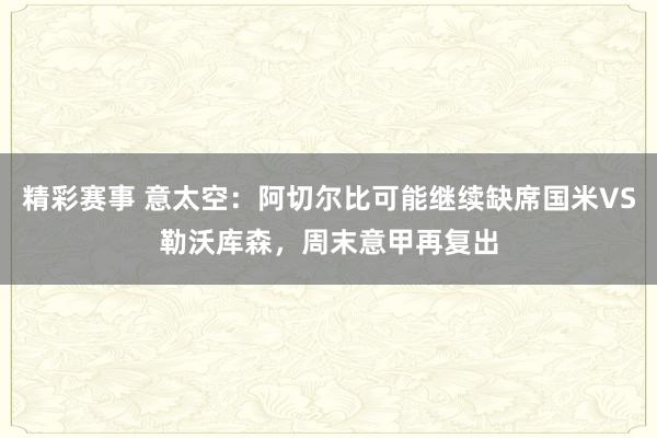 精彩赛事 意太空：阿切尔比可能继续缺席国米VS勒沃库森，周末意甲再复出