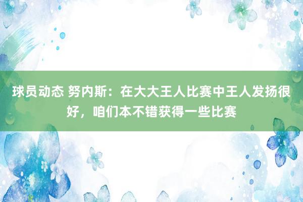 球员动态 努内斯：在大大王人比赛中王人发扬很好，咱们本不错获得一些比赛