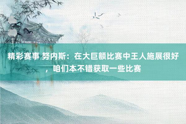 精彩赛事 努内斯：在大巨额比赛中王人施展很好，咱们本不错获取一些比赛