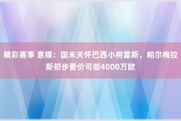 精彩赛事 意媒：国米关怀巴西小将雷斯，帕尔梅拉斯初步要价可能4000万欧