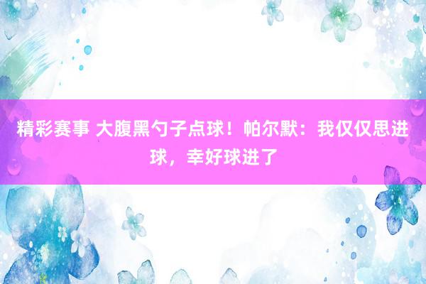 精彩赛事 大腹黑勺子点球！帕尔默：我仅仅思进球，幸好球进了