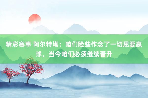 精彩赛事 阿尔特塔：咱们险些作念了一切思要赢球，当今咱们必须继续晋升