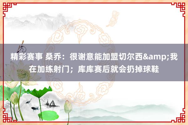 精彩赛事 桑乔：很谢意能加盟切尔西&我在加练射门；库库赛后就会扔掉球鞋