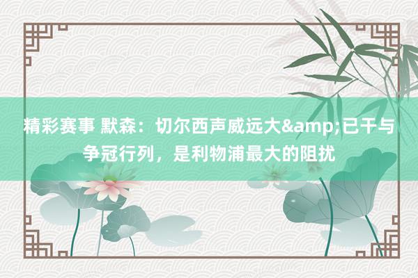 精彩赛事 默森：切尔西声威远大&已干与争冠行列，是利物浦最大的阻扰