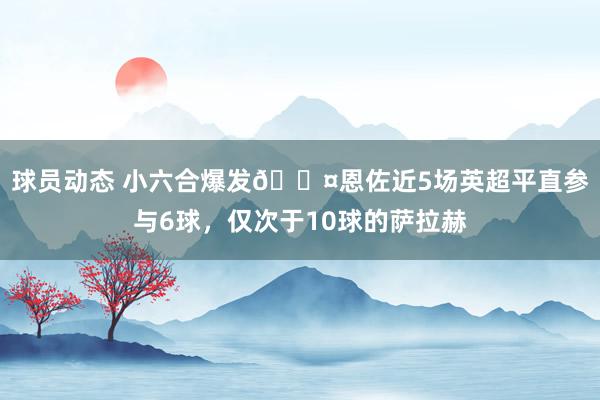 球员动态 小六合爆发😤恩佐近5场英超平直参与6球，仅次于10球的萨拉赫