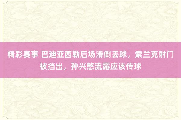 精彩赛事 巴迪亚西勒后场滑倒丢球，索兰克射门被挡出，孙兴慜流露应该传球