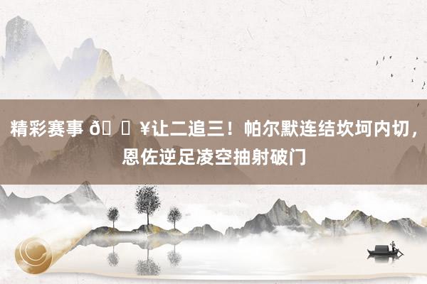 精彩赛事 💥让二追三！帕尔默连结坎坷内切，恩佐逆足凌空抽射破门