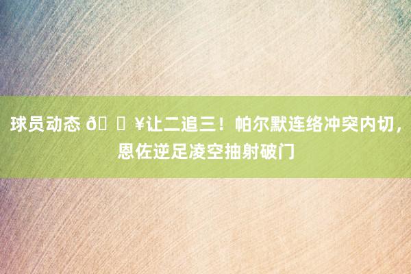 球员动态 💥让二追三！帕尔默连络冲突内切，恩佐逆足凌空抽射破门