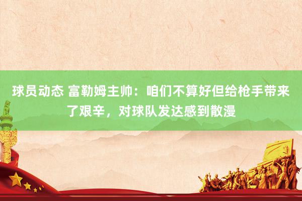 球员动态 富勒姆主帅：咱们不算好但给枪手带来了艰辛，对球队发达感到散漫