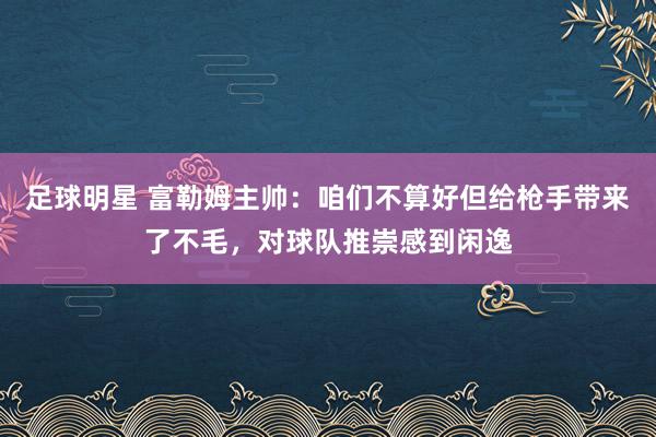 足球明星 富勒姆主帅：咱们不算好但给枪手带来了不毛，对球队推崇感到闲逸