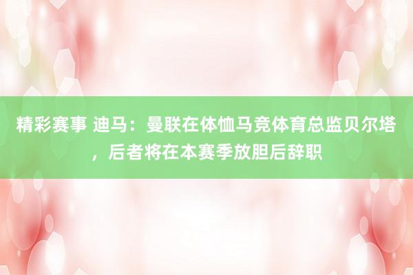 精彩赛事 迪马：曼联在体恤马竞体育总监贝尔塔，后者将在本赛季放胆后辞职