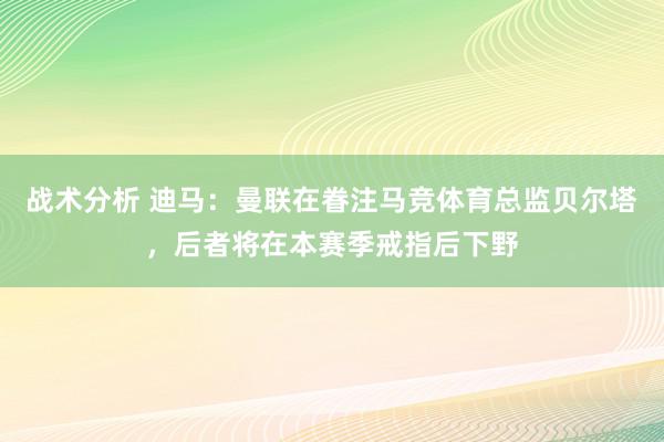 战术分析 迪马：曼联在眷注马竞体育总监贝尔塔，后者将在本赛季戒指后下野