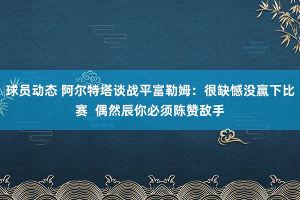 球员动态 阿尔特塔谈战平富勒姆：很缺憾没赢下比赛  偶然辰你必须陈赞敌手