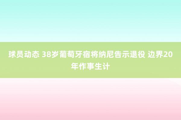 球员动态 38岁葡萄牙宿将纳尼告示退役 边界20年作事生计