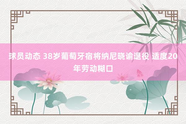 球员动态 38岁葡萄牙宿将纳尼晓谕退役 适度20年劳动糊口