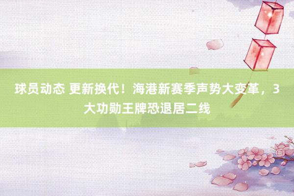 球员动态 更新换代！海港新赛季声势大变革，3大功勋王牌恐退居二线