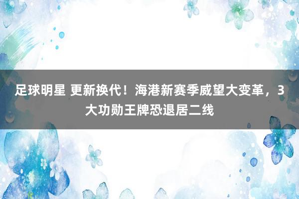 足球明星 更新换代！海港新赛季威望大变革，3大功勋王牌恐退居二线