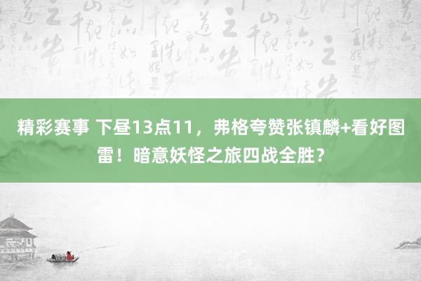 精彩赛事 下昼13点11，弗格夸赞张镇麟+看好图雷！暗意妖怪之旅四战全胜？