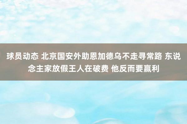 球员动态 北京国安外助恩加德乌不走寻常路 东说念主家放假王人在破费 他反而要赢利