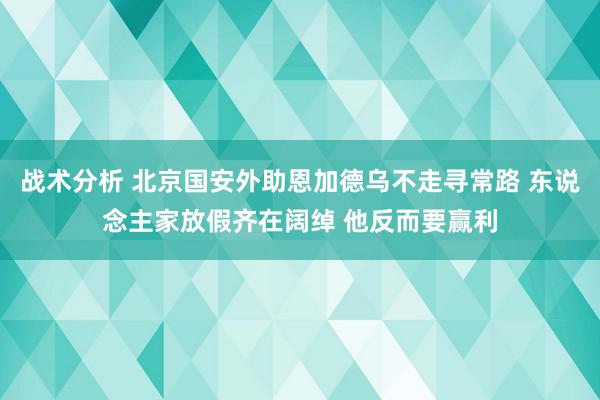 战术分析 北京国安外助恩加德乌不走寻常路 东说念主家放假齐在阔绰 他反而要赢利