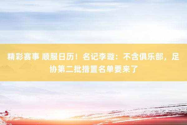 精彩赛事 顺服日历！名记李璇：不含俱乐部，足协第二批措置名单要来了