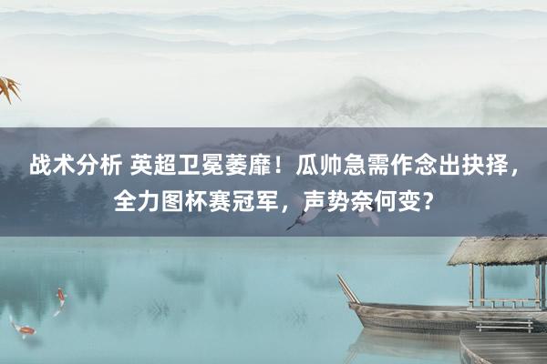 战术分析 英超卫冕萎靡！瓜帅急需作念出抉择，全力图杯赛冠军，声势奈何变？