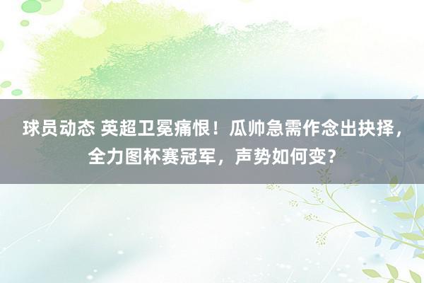 球员动态 英超卫冕痛恨！瓜帅急需作念出抉择，全力图杯赛冠军，声势如何变？