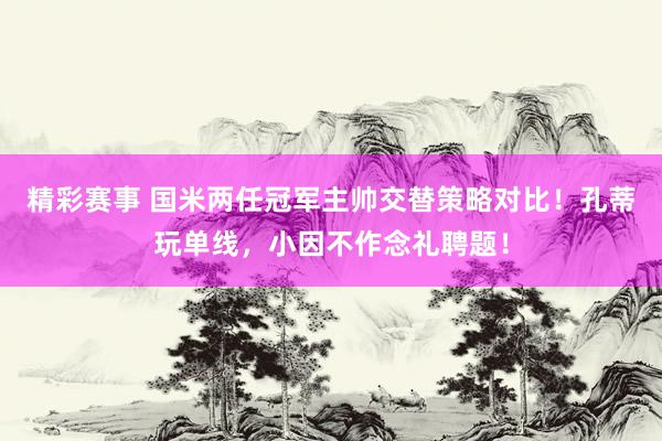 精彩赛事 国米两任冠军主帅交替策略对比！孔蒂玩单线，小因不作念礼聘题！