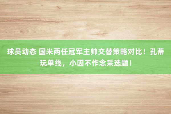 球员动态 国米两任冠军主帅交替策略对比！孔蒂玩单线，小因不作念采选题！