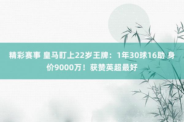 精彩赛事 皇马盯上22岁王牌：1年30球16助 身价9000万！获赞英超最好